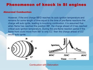Phenomenon of knock in SI engines
Abnormal Combustion
However, if the end charge BB'D reaches its auto ignition temperature and
remains for some length of time equal to the time of pre-flame reactions the
charge will auto ignite, leading to knocking combustion. it is assumed that
when flame has reached the position BB', the charge ahead of it has reached
critical auto ignition temperature. During the pre-flame reaction period if the
flame front could move from BB' to only CC’ then the charge ahead of CC'
would auto ignite.
Combustion with Detonation
 