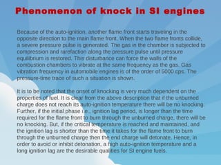 Because of the auto-ignition, another flame front starts traveling in the
opposite direction to the main flame front. When the two flame fronts collide,
a severe pressure pulse is generated. The gas in the chamber is subjected to
compression and rarefaction along the pressure pulse until pressure
equilibrium is restored. This disturbance can force the walls of the
combustion chambers to vibrate at the same frequency as the gas. Gas
vibration frequency in automobile engines is of the order of 5000 cps. The
pressure-time trace of such a situation is shown.
 
It is to be noted that the onset of knocking is very much dependent on the
properties of fuel. It is clear from the above description that if the unburned
charge does not reach its auto-ignition temperature there will be no knocking.
Further, if the initial phase i.e., ignition lag period, is longer than the time
required for the flame front to burn through the unburned charge, there will be
no knocking. But, if the critical temperature is reached and maintained, and
the ignition lag is shorter than the time it takes for the flame front to burn
through the unburned charge then the end charge will detonate. Hence, in
order to avoid or inhibit detonation, a high auto-ignition temperature and a
long ignition lag are the desirable qualities for SI engine fuels.
Phenomenon of knock in SI engines
 
