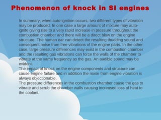 In summary, when auto-ignition occurs, two different types of vibration
may be produced. In one case a large amount of mixture may auto-
ignite giving rise to a very rapid increase in pressure throughout the
combustion chamber and there will be a direct blow on the engine
structure. The human ear can detect the resulting thudding sound and
consequent noise from free vibrations of the engine parts. In the other
case, large pressure differences may exist in the combustion chamber
and the resulting gas vibrations can force the walls of the chamber to
vibrate at the same frequency as the gas. An audible sound may be
evident.
The impact of knock on the engine components and structure can
cause engine failure and in addition the noise from engine vibration is
always objectionable.
The pressure differences in the combustion chamber cause the gas to
vibrate and scrub the chamber walls causing increased loss of heat to
the coolant.
Phenomenon of knock in SI engines
 