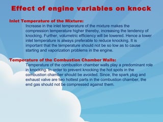 Effect of engine variables on knock
Inlet Temperature of the Mixture:
Increase in the inlet temperature of the mixture makes the
compression temperature higher thereby, increasing the tendency of
knocking. Further, volumetric efficiency will be lowered. Hence a lower
inlet temperature is always preferable to reduce knocking. It is
important that the temperature should not be so low as to cause
starting and vaporization problems in the engine.
Temperature of the Combustion Chamber Walls:
Temperature of the combustion chamber walls play a predominant role
in knocking. In order to prevent knocking the hot spots in the
combustion chamber should be avoided. Since, the spark plug and
exhaust valve are two hottest parts in the combustion chamber, the
end gas should not be compressed against them.
 