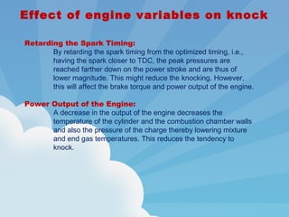Effect of engine variables on knock
Retarding the Spark Timing:
By retarding the spark timing from the optimized timing, i.e.,
having the spark closer to TDC, the peak pressures are
reached farther down on the power stroke and are thus of
lower magnitude. This might reduce the knocking. However,
this will affect the brake torque and power output of the engine.
Power Output of the Engine:
A decrease in the output of the engine decreases the
temperature of the cylinder and the combustion chamber walls
and also the pressure of the charge thereby lowering mixture
and end gas temperatures. This reduces the tendency to
knock.
 