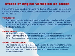 Effect of engine variables on knock
Increasing the flame speed or increasing the duration of the ignition lag or reducing
the time of exposure of the unburned mixture to auto-ignition condition will tend to
reduce knocking.
Turbulence:
Turbulence depends on the design of the combustion chamber and on engine
speed. Increasing turbulence increases the flame speed and reduces the time
available for the end charge to attain auto-ignition conditions thereby decreasing
the tendency to knock.
Engine Speed:
An increase in engine speed increases the turbulence of the mixture
considerably resulting in increased flame speed, and reduces the time available
for pre-flame reactions. Hence knocking tendency is reduced at higher speeds.
Flame Travel Distance:
The knocking tendency is reduced by shortening the time required for the flame
front to traverse the combustion chamber. Engine size (combustion chamber
size), and spark plug position are the three important factors governing the
flame travel distance.
 