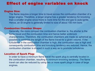 Effect of engine variables on knock
Engine Size:
The flame requires a longer time to travel across the combustion chamber of a
larger engine. Therefore, a larger engine has a greater tendency for knocking
than a smaller engine since there is more time for the end gas to auto-ignite.
Hence, an SI engine is generally limited to size of about 150 mm bore.
Combustion Chamber Shape:
Generally, the more compact the combustion chamber is, the shorter is the
flame travel and the combustion time and hence better antiknock
characteristics. Therefore, the combustion chambers are made as spherical as
possible to minimize the length of the flame travel for a given volume. If the
turbulence in the combustion chamber is high, the combustion rate is high and
consequently combustion time and knocking tendency are reduced. Hence, the
combustion chamber is shaped in such a way as to promote turbulence.
Location of Spark Plug:
In order to have a minimum flame travel the spark plug is centrally located in
the combustion chamber, resulting in minimum knocking tendency. The flame
travel can also be reduced by using two or more spark plugs in case of large
engines.
 