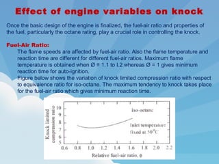 Effect of engine variables on knock
Once the basic design of the engine is finalized, the fuel-air ratio and properties of
the fuel, particularly the octane rating, play a crucial role in controlling the knock.
Fuel-Air Ratio:
The flame speeds are affected by fuel-air ratio. Also the flame temperature and
reaction time are different for different fuel-air ratios. Maximum flame
temperature is obtained when Ø ≡ 1.1 to I.2 whereas Ø = 1 gives minimum
reaction time for auto-ignition.
Figure below shows the variation of knock limited compression ratio with respect
to equivalence ratio for iso-octane. The maximum tendency to knock takes place
for the fuel-air ratio which gives minimum reaction time.
 