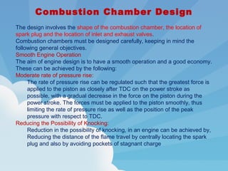 Combustion Chamber Design
The design involves the shape of the combustion chamber, the location of
spark plug and the location of inlet and exhaust valves.
Combustion chambers must be designed carefully, keeping in mind the
following general objectives.
Smooth Engine Operation
The aim of engine design is to have a smooth operation and a good economy.
These can be achieved by the following:
Moderate rate of pressure rise:
The rate of pressure rise can be regulated such that the greatest force is
applied to the piston as closely after TDC on the power stroke as
possible, with a gradual decrease in the force on the piston during the
power stroke. The forces must be applied to the piston smoothly, thus
limiting the rate of pressure rise as well as the position of the peak
pressure with respect to TDC.
Reducing the Possibility of Knocking:
Reduction in the possibility of knocking, in an engine can be achieved by,
Reducing the distance of the flame travel by centrally locating the spark
plug and also by avoiding pockets of stagnant charge
 