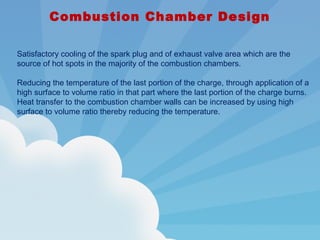 Combustion Chamber Design
Satisfactory cooling of the spark plug and of exhaust valve area which are the
source of hot spots in the majority of the combustion chambers.
Reducing the temperature of the last portion of the charge, through application of a
high surface to volume ratio in that part where the last portion of the charge burns.
Heat transfer to the combustion chamber walls can be increased by using high
surface to volume ratio thereby reducing the temperature.
 