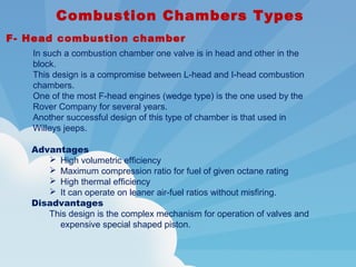  Combustion Chambers Types
F- Head combustion chamber
In such a combustion chamber one valve is in head and other in the
block.
This design is a compromise between L-head and I-head combustion
chambers.
One of the most F-head engines (wedge type) is the one used by the
Rover Company for several years.
Another successful design of this type of chamber is that used in
Willeys jeeps.
Advantages
 High volumetric efficiency
 Maximum compression ratio for fuel of given octane rating
 High thermal efficiency
 It can operate on leaner air-fuel ratios without misfiring.
Disadvantages
This design is the complex mechanism for operation of valves and
expensive special shaped piston.
 