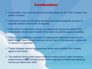 Combustion
 Combustion event must be properly located relative to the TDC to obtain max
power or torque.
 Combined duration of the flame development and propagation process is
typically between 30 and 90 CA degrees.
 If the start of combustion process is progressively advanced before TDC,
compression stroke work transfer (from piston to cylinder gases) increases.
 If the end of combustion process is progressively delayed by retarding the
spark timing, peak cylinder pressure occurs later in the expansion stroke and
is reduced in magnitude.
 These changes reduce the expansion stroke work transfer from cylinder
gases to the piston.
 The optimum timing which gives maximum brake torque (called maximum
brake torque or MBT timing) occurs when magnitude of these two opposing
trends just offset each other.
 