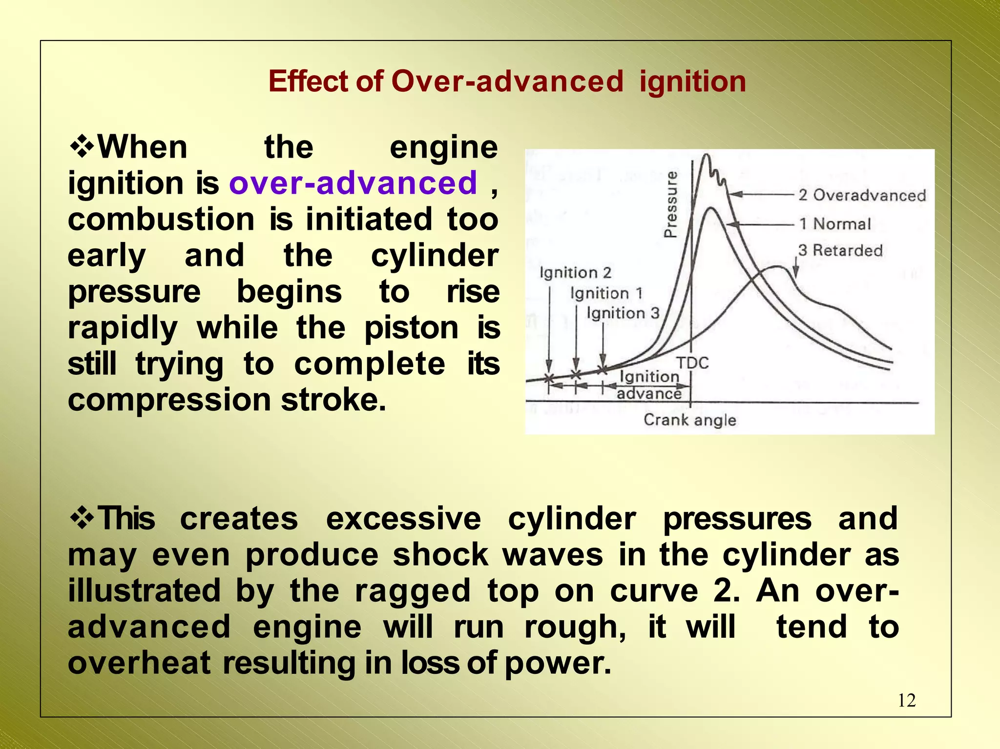 Effect of Over-advanced ignition
When the engine
ignition is over-advanced ,
combustion is initiated too
early and the cylinder
pressure begins to rise
rapidly while the piston is
still trying to complete its
compression stroke.
This creates excessive cylinder pressures and
may even produce shock waves in the cylinder as
illustrated by the ragged top on curve 2. An over-
advanced engine will run rough, it will tend to
overheat resulting in loss of power.
12
 