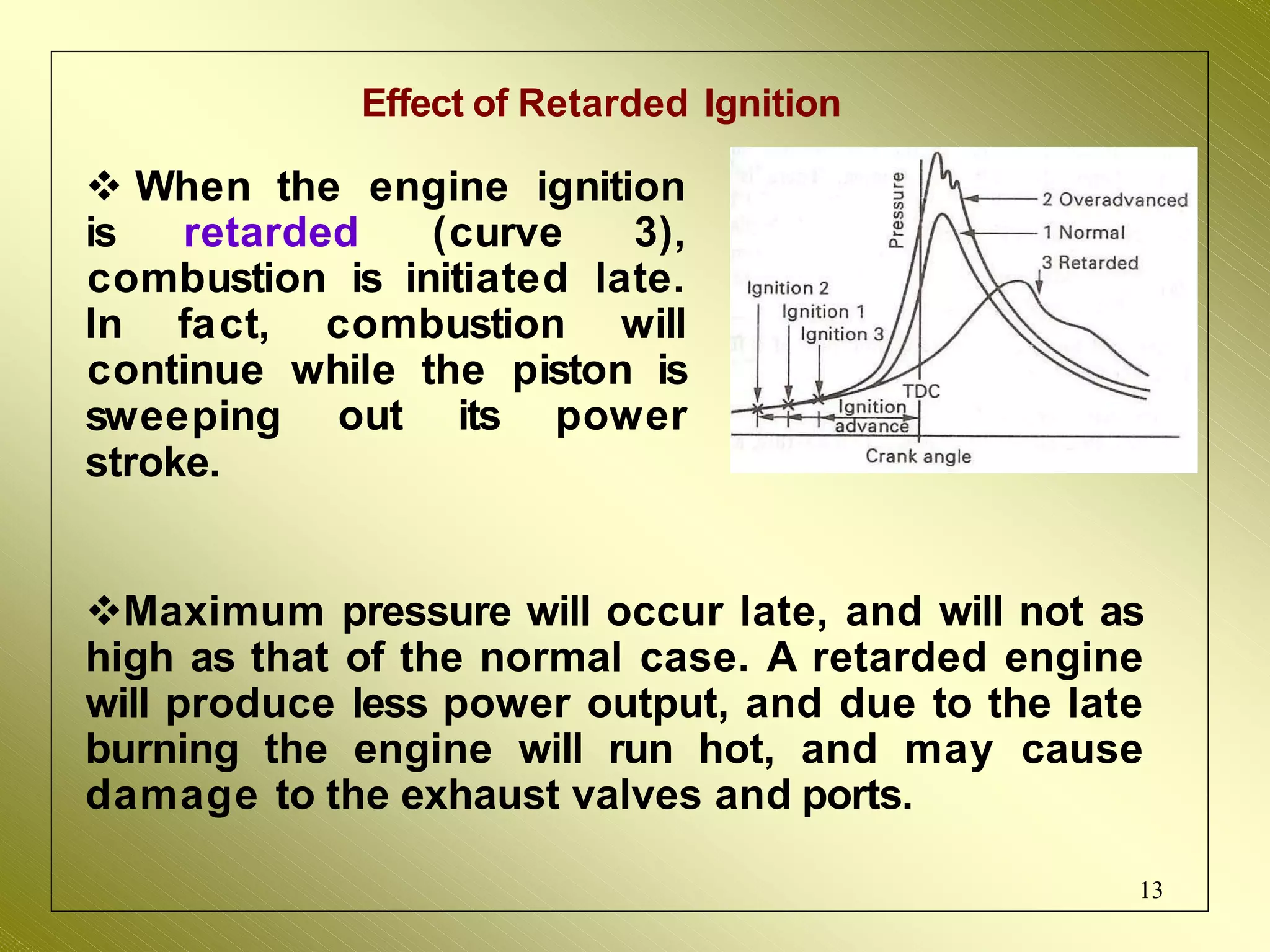 Effect of Retarded Ignition
 When the
13
engine ignition
is retarded (curve 3),
combustion is initiated late.
In fact, combustion will
continue while the piston is
out its power
sweeping
stroke.
Maximum pressure will occur late, and will not as
high as that of the normal case. A retarded engine
will produce less power output, and due to the late
burning the engine will run hot, and may cause
damage to the exhaust valves and ports.
 