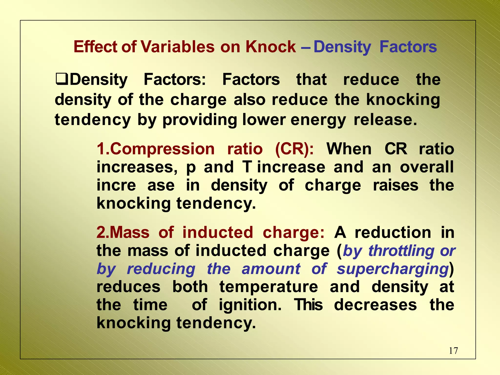 Effect of Variables on Knock – Density Factors
Density Factors: Factors that reduce the
density of the charge also reduce the knocking
tendency by providing lower energy release.
1.Compression ratio (CR): When CR ratio
increases, p and T increase and an overall
incre ase in density of charge raises the
knocking tendency.
2.Mass of inducted charge: A reduction in
the mass of inducted charge (by throttling or
by reducing the amount of supercharging)
reduces both temperature and density at
the time of ignition. This decreases the
knocking tendency.
17
 