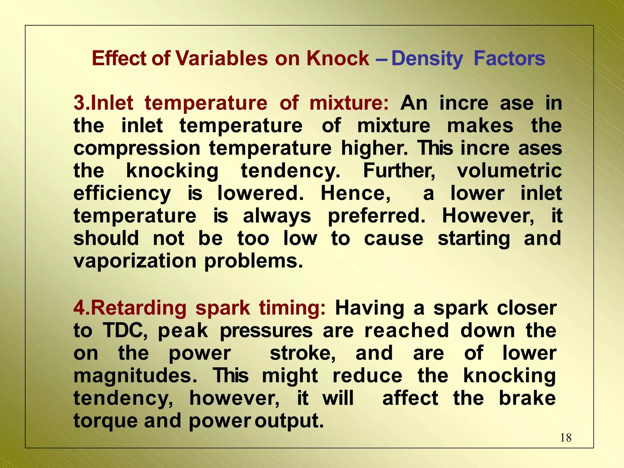 Effect of Variables on Knock – Density Factors
3.Inlet temperature of mixture: An incre ase in
the inlet temperature of mixture makes the
compression temperature higher. This incre ases
the knocking tendency. Further, volumetric
efficiency is lowered. Hence, a lower inlet
temperature is always preferred. However, it
should not be too low to cause starting and
vaporization problems.
4.Retarding spark timing: Having a spark closer
to TDC, peak pressures are reached down the
on the power stroke, and are of lower
magnitudes. This might reduce the knocking
tendency, however, it will affect the brake
torque and poweroutput.
18
 