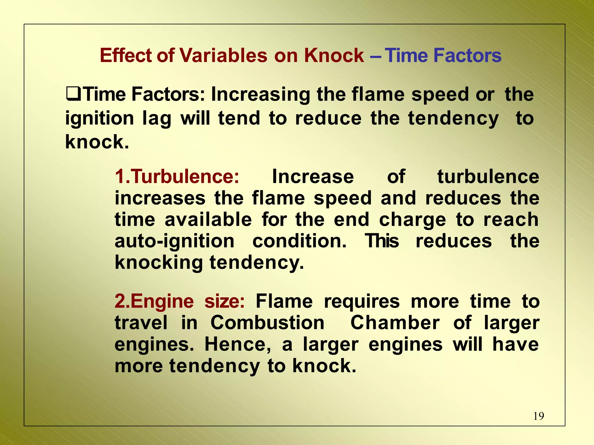 Effect of Variables on Knock – Time Factors
Time Factors: Increasing the flame speed or the
ignition lag will tend to reduce the tendency to
knock.
1.Turbulence: Increase of turbulence
increases the flame speed and reduces the
time available for the end charge to reach
auto-ignition condition. This reduces the
knocking tendency.
2.Engine size: Flame requires more time to
travel in Combustion Chamber of larger
engines. Hence, a larger engines will have
more tendency to knock.
19
 
