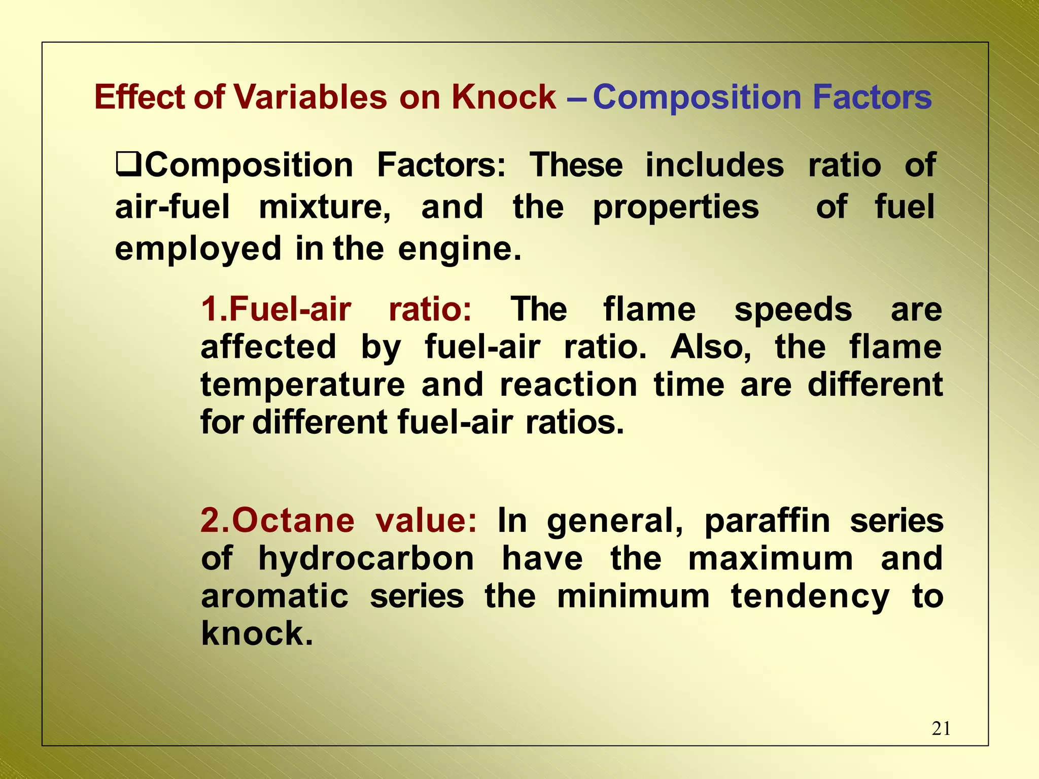 Effect of Variables on Knock – Composition Factors
Composition Factors: These includes ratio of
air-fuel mixture, and the properties of fuel
employed in the engine.
1.Fuel-air ratio: The flame speeds are
affected by fuel-air ratio. Also, the flame
temperature and reaction time are different
for different fuel-air ratios.
2.Octane value: In general, paraffin series
of hydrocarbon have the maximum and
aromatic series the minimum tendency to
knock.
21
 