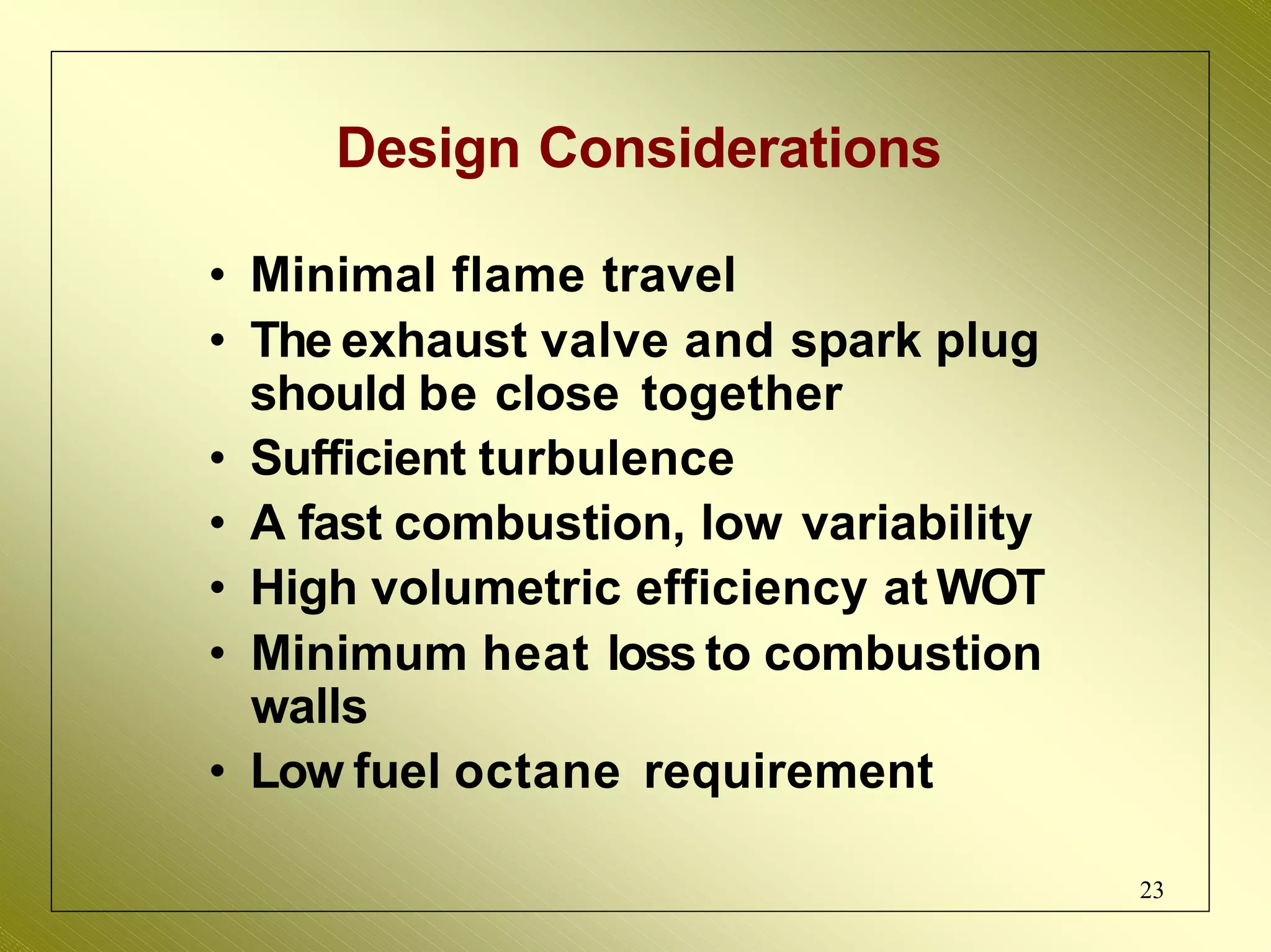 Design Considerations
• Minimal flame travel
• The exhaust valve and spark plug
should be close together
• Sufficient turbulence
• A fast combustion, low variability
• High volumetric efficiency at WOT
• Minimum heat loss to combustion
walls
• Low fuel octane requirement
23
 