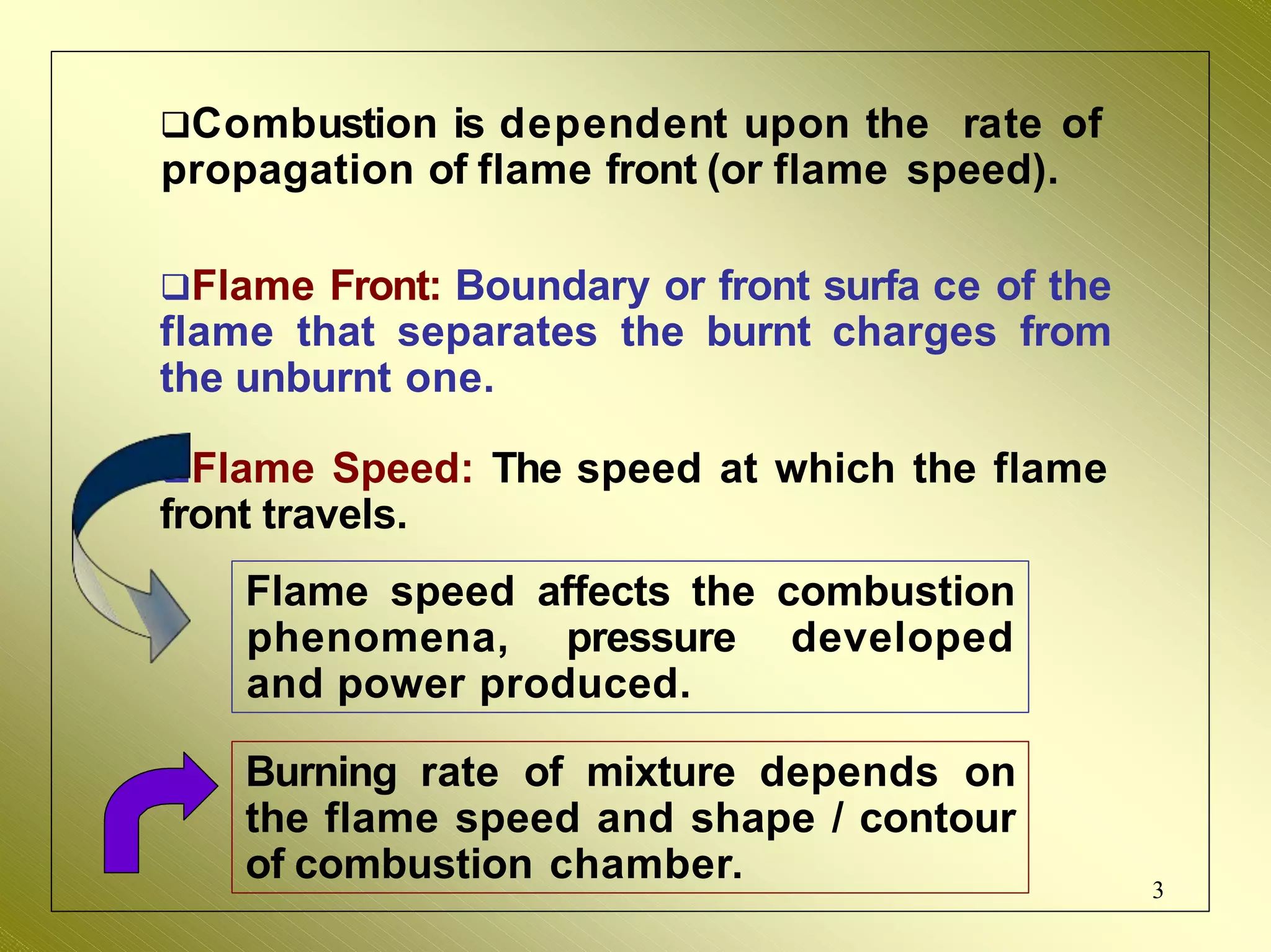 Combustion is dependent upon the rate of
propagation of flame front (or flame speed).
Flame Front: Boundary or front surfa ce of the
flame that separates the burnt charges from
the unburnt one.
Flame Speed: The speed at which the flame
front travels.
Flame speed affects the combustion
phenomena, pressure developed
and power produced.
Burning rate of mixture depends on
the flame speed and shape / contour
of combustion chamber. 3
 