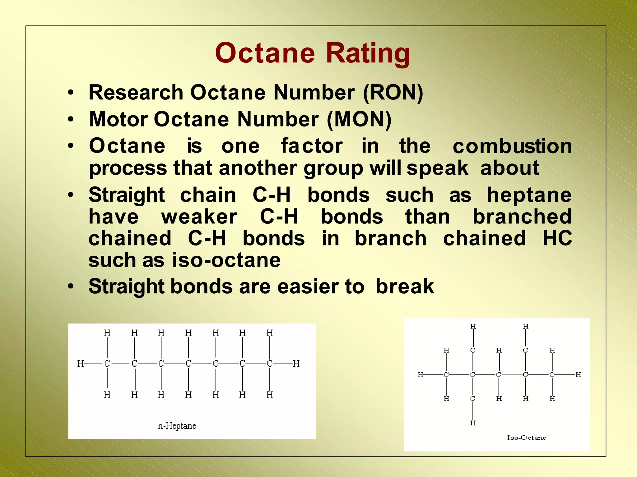 32
Octane Rating
• Research Octane Number (RON)
• Motor Octane Number (MON)
• Octane is one factor in the combustion
process that another group will speak about
• Straight chain C-H bonds such as heptane
have weaker C-H bonds than branched
chained C-H bonds in branch chained HC
such as iso-octane
• Straight bonds are easier to break
 
