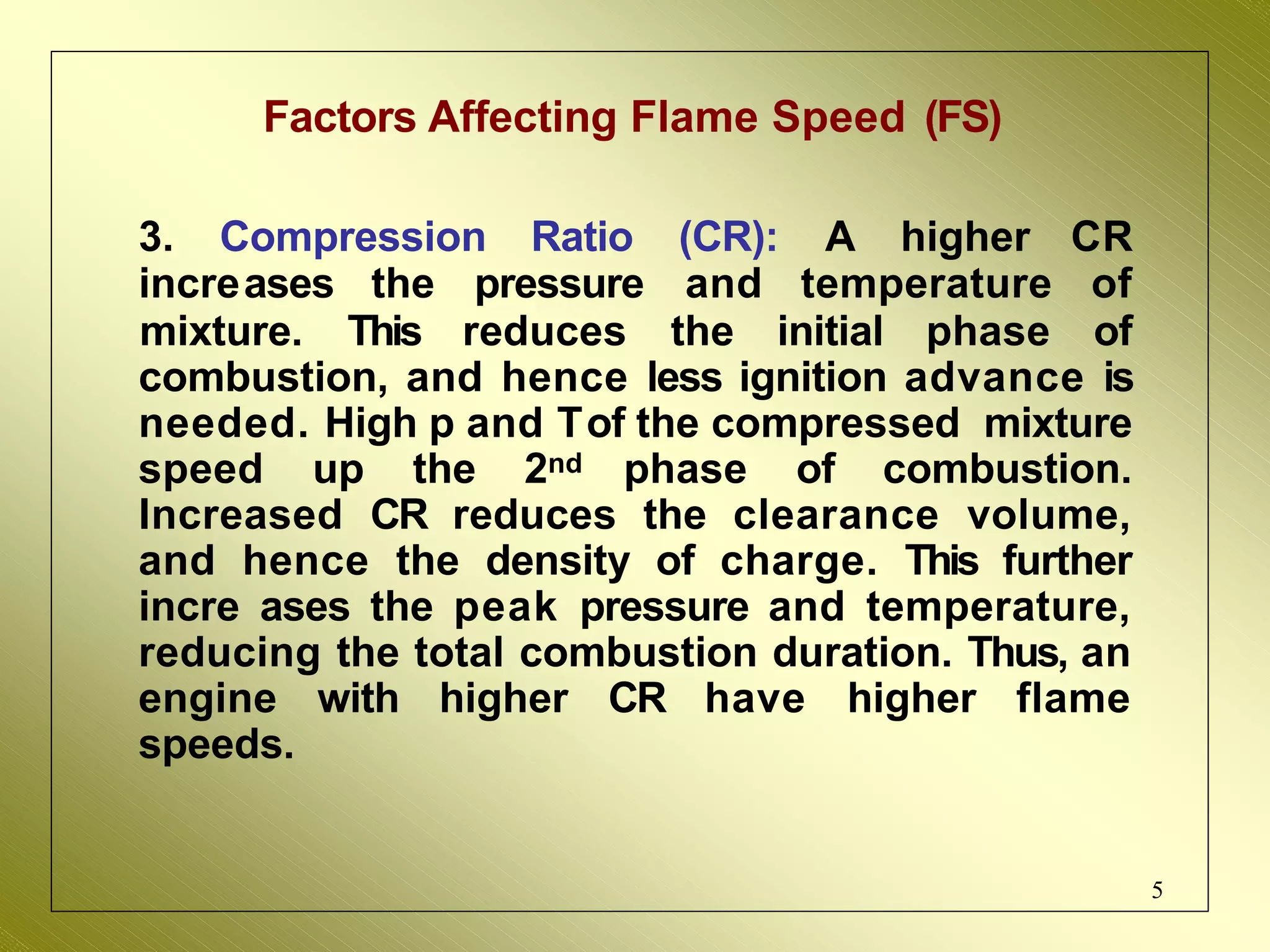 Factors Affecting Flame Speed (FS)
5
3. Compression Ratio (CR): A higher CR
increases the pressure and temperature of
mixture. This reduces the initial phase of
combustion, and hence less ignition advance is
needed. High p and Tof the compressed mixture
speed up the 2nd phase of combustion.
Increased CR reduces the clearance volume,
and hence the density of charge. This further
incre ases the peak pressure and temperature,
reducing the total combustion duration. Thus, an
engine with higher CR have higher flame
speeds.
 