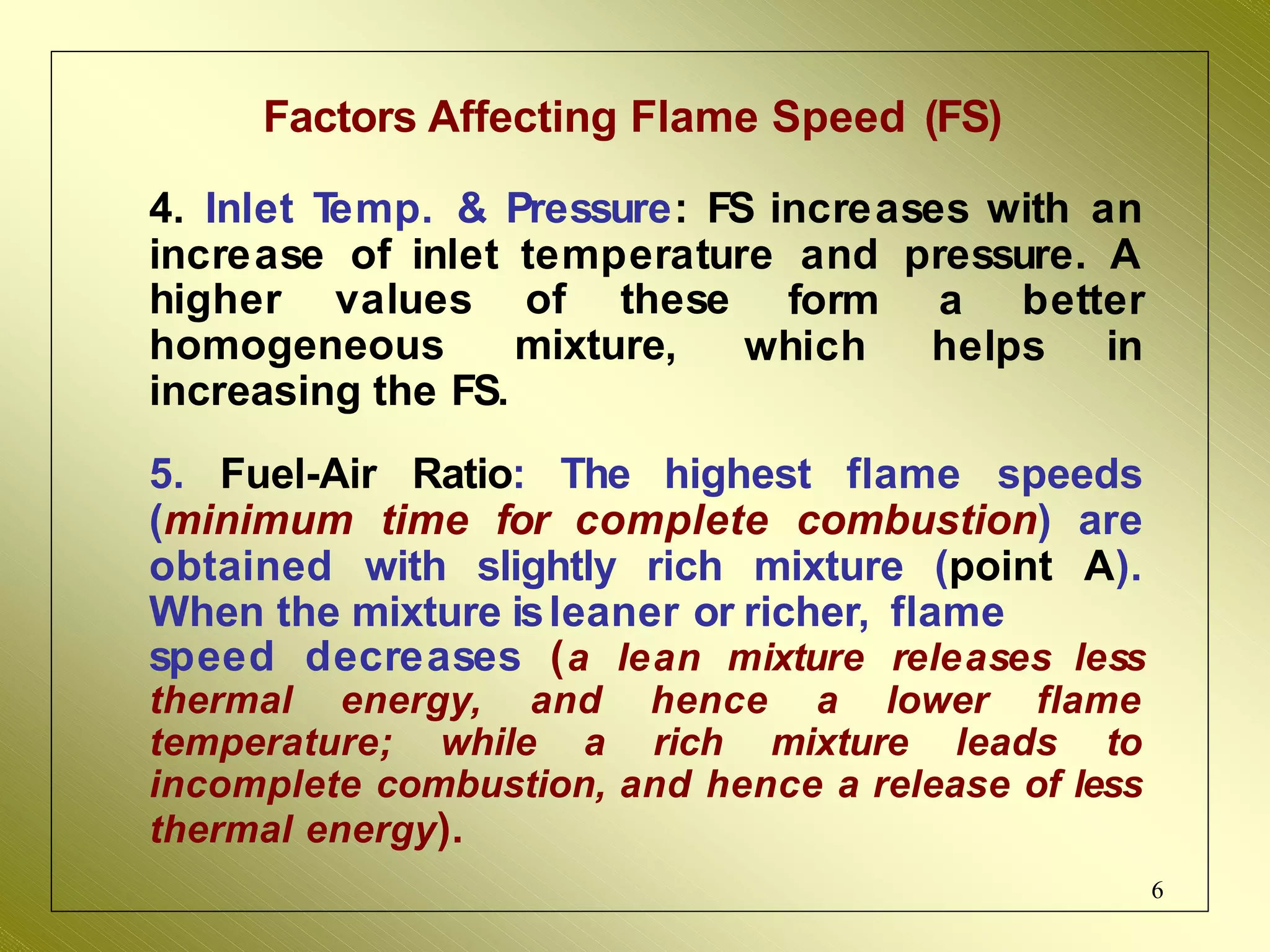 Factors Affecting Flame Speed (FS)
6
4. Inlet T
emp. & Pressure: FS increases with an
increase of inlet temperature and pressure. A
higher values of these
homogeneous mixture,
form a better
which helps in
increasing the FS.
5. Fuel-Air Ratio: The highest flame speeds
(minimum time for complete combustion) are
obtained with slightly rich mixture (point A).
When the mixture isleaner or richer, flame
speed decreases (a lean mixture releases less
thermal energy, and hence a lower flame
temperature; while a rich mixture leads to
incomplete combustion, and hence a release of less
thermal energy).
 
