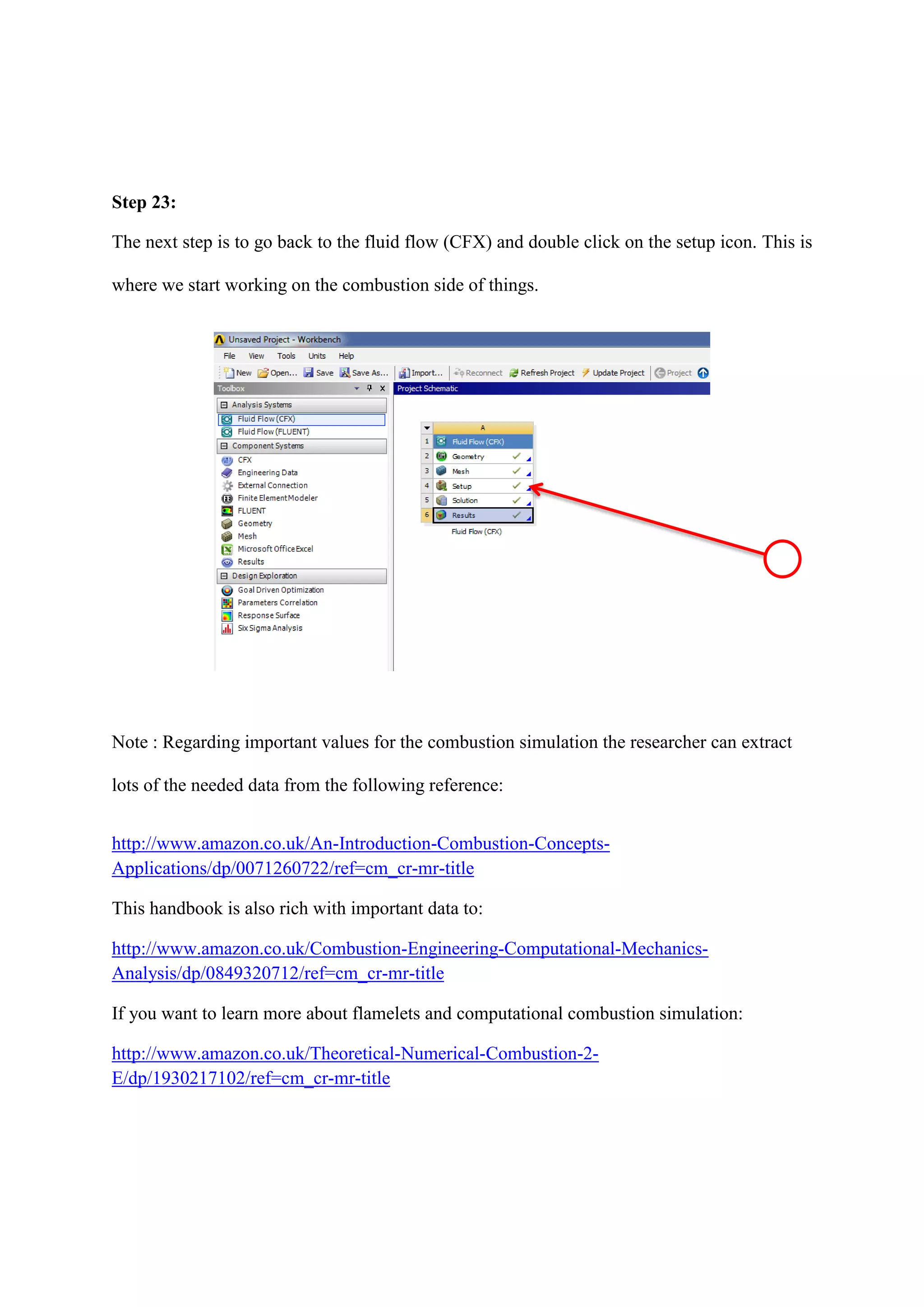 Step 23: 
The next step is to go back to the fluid flow (CFX) and double click on the setup icon. This is where we start working on the combustion side of things. 
Note : Regarding important values for the combustion simulation the researcher can extract lots of the needed data from the following reference: 
http://www.amazon.co.uk/An-Introduction-Combustion-Concepts- Applications/dp/0071260722/ref=cm_cr-mr-title 
This handbook is also rich with important data to: 
http://www.amazon.co.uk/Combustion-Engineering-Computational-Mechanics- Analysis/dp/0849320712/ref=cm_cr-mr-title 
If you want to learn more about flamelets and computational combustion simulation: 
http://www.amazon.co.uk/Theoretical-Numerical-Combustion-2- E/dp/1930217102/ref=cm_cr-mr-title 
 