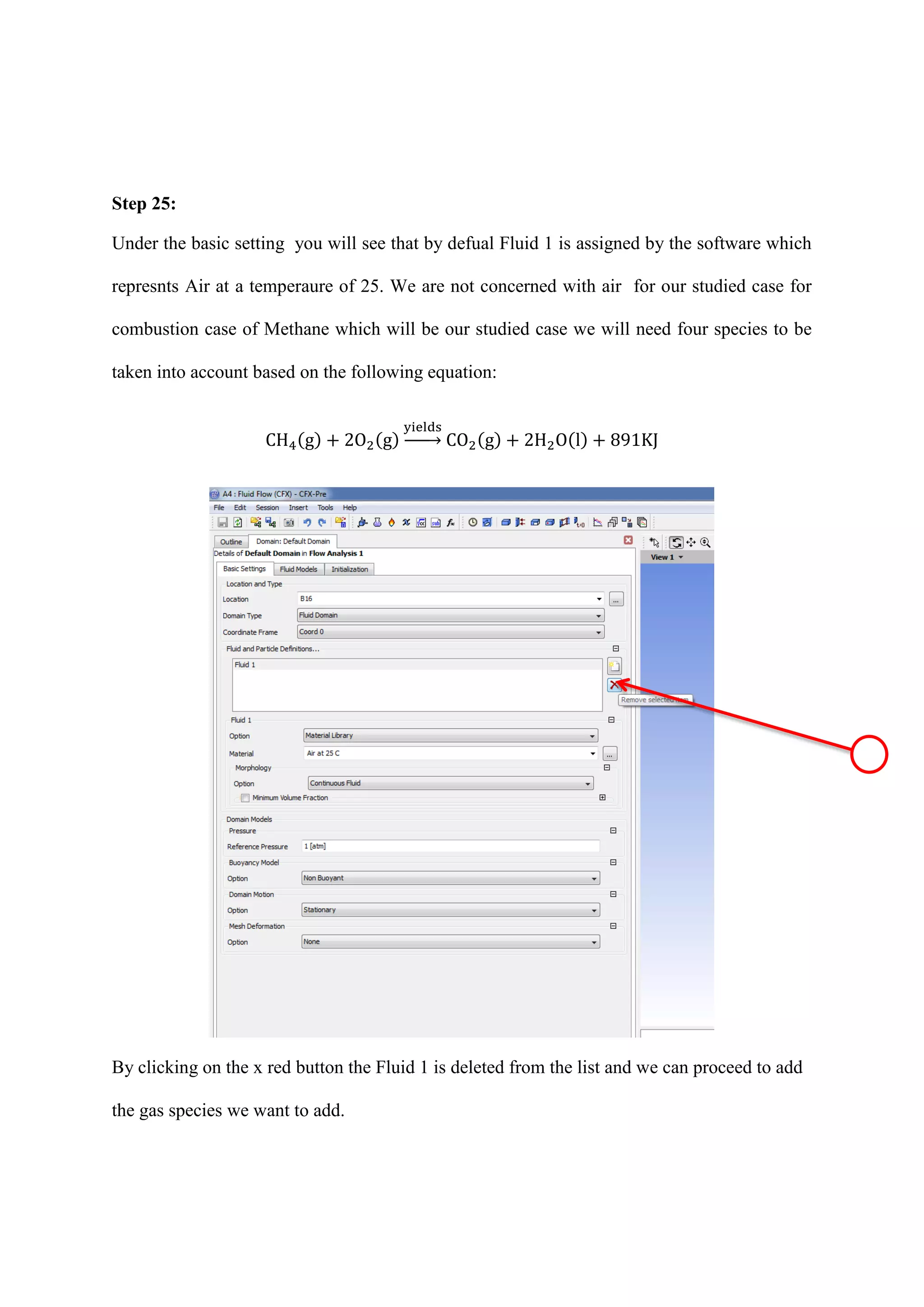 Step 25: 
Under the basic setting you will see that by defual Fluid 1 is assigned by the software which represnts Air at a temperaure of 25. We are not concerned with air for our studied case for combustion case of Methane which will be our studied case we will need four species to be taken into account based on the following equation: ( ) ( ) → ( ) ( ) 
By clicking on the x red button the Fluid 1 is deleted from the list and we can proceed to add the gas species we want to add. 
 