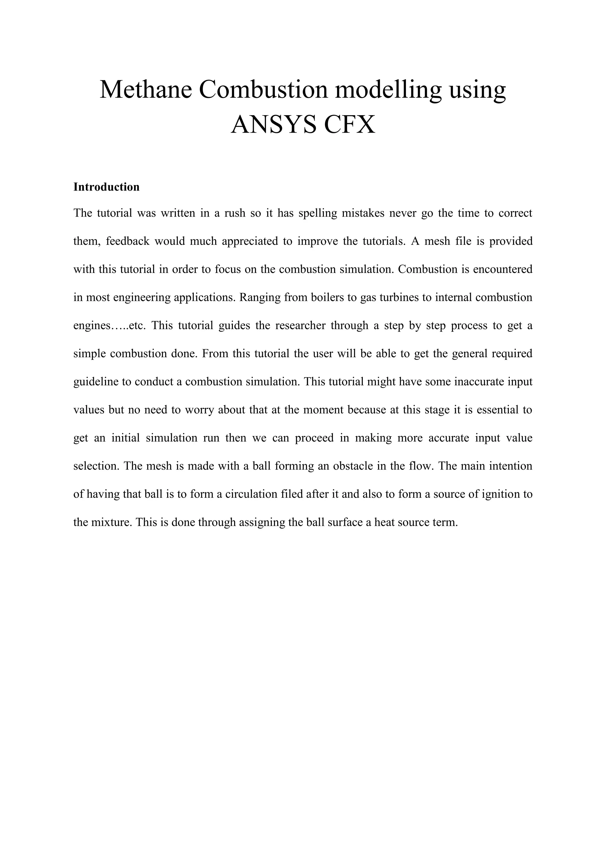 Methane Combustion modelling using ANSYS CFX 
Introduction 
The tutorial was written in a rush so it has spelling mistakes never go the time to correct them, feedback would much appreciated to improve the tutorials. A mesh file is provided with this tutorial in order to focus on the combustion simulation. Combustion is encountered in most engineering applications. Ranging from boilers to gas turbines to internal combustion engines…..etc. This tutorial guides the researcher through a step by step process to get a simple combustion done. From this tutorial the user will be able to get the general required guideline to conduct a combustion simulation. This tutorial might have some inaccurate input values but no need to worry about that at the moment because at this stage it is essential to get an initial simulation run then we can proceed in making more accurate input value selection. The mesh is made with a ball forming an obstacle in the flow. The main intention of having that ball is to form a circulation filed after it and also to form a source of ignition to the mixture. This is done through assigning the ball surface a heat source term. 
 