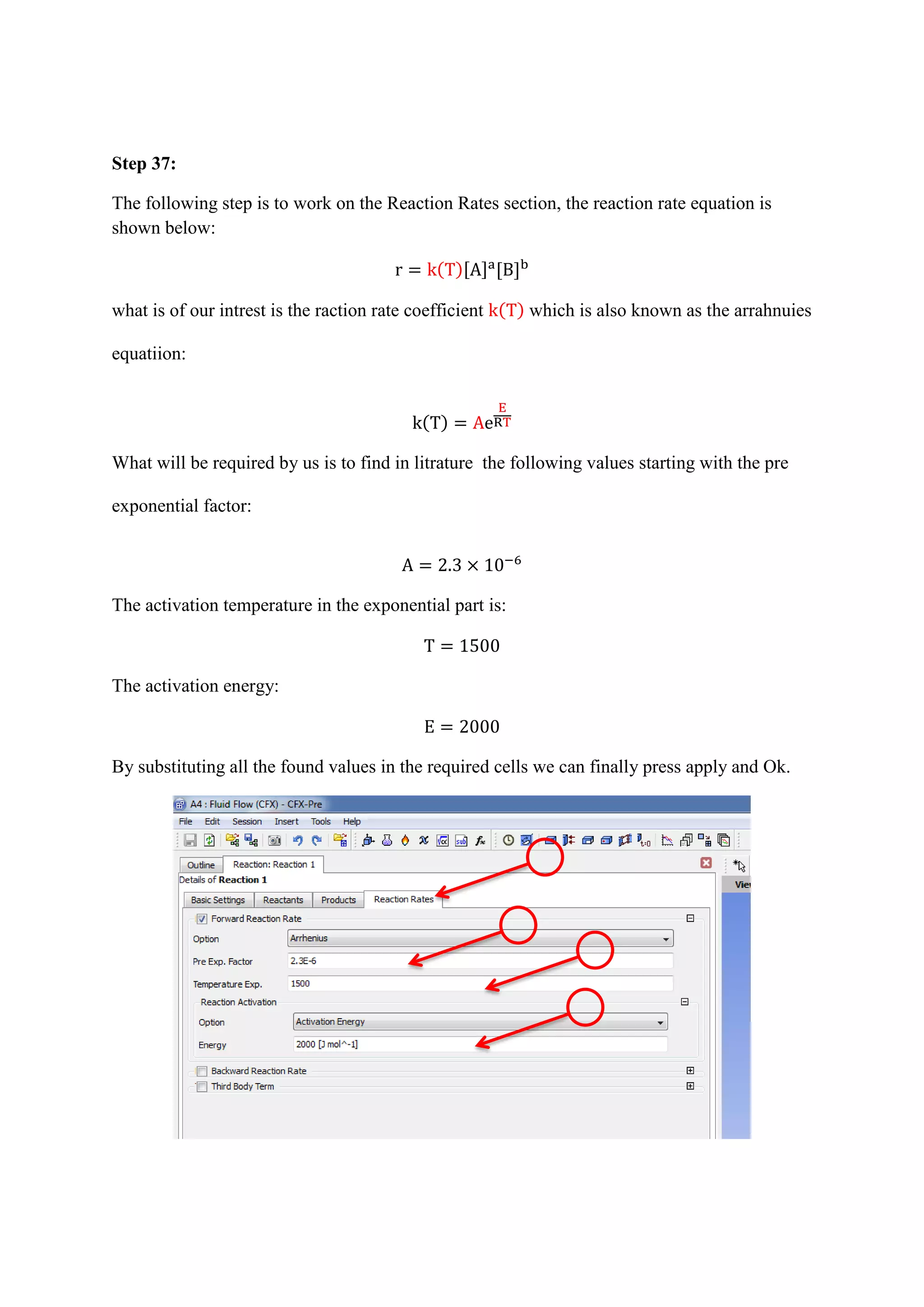 Step 37: 
The following step is to work on the Reaction Rates section, the reaction rate equation is shown below: ( )[ ] [ ] 
what is of our intrest is the raction rate coefficient ( ) which is also known as the arrahnuies equatiion: ( ) 
What will be required by us is to find in litrature the following values starting with the pre exponential factor: 
The activation temperature in the exponential part is: 
The activation energy: 
By substituting all the found values in the required cells we can finally press apply and Ok. 
 