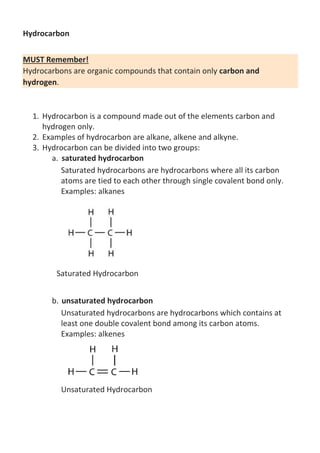Hydrocarbon
MUST Remember!
Hydrocarbons are organic compounds that contain only carbon and
hydrogen.

1. Hydrocarbon is a compound made out of the elements carbon and
hydrogen only.
2. Examples of hydrocarbon are alkane, alkene and alkyne.
3. Hydrocarbon can be divided into two groups:
a. saturated hydrocarbon
Saturated hydrocarbons are hydrocarbons where all its carbon
atoms are tied to each other through single covalent bond only.
Examples: alkanes

Saturated Hydrocarbon
b. unsaturated hydrocarbon
Unsaturated hydrocarbons are hydrocarbons which contains at
least one double covalent bond among its carbon atoms.
Examples: alkenes

Unsaturated Hydrocarbon

 