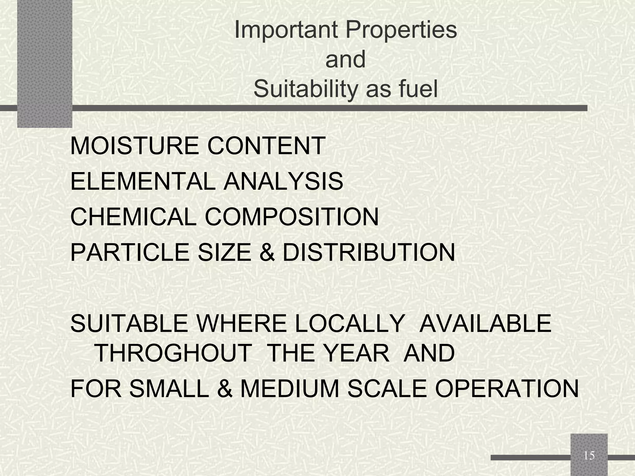 Important Properties
and
Suitability as fuel
MOISTURE CONTENT
ELEMENTAL ANALYSIS
CHEMICAL COMPOSITION
PARTICLE SIZE & DISTRIBUTION
SUITABLE WHERE LOCALLY AVAILABLE
THROGHOUT THE YEAR AND
FOR SMALL & MEDIUM SCALE OPERATION
15

 