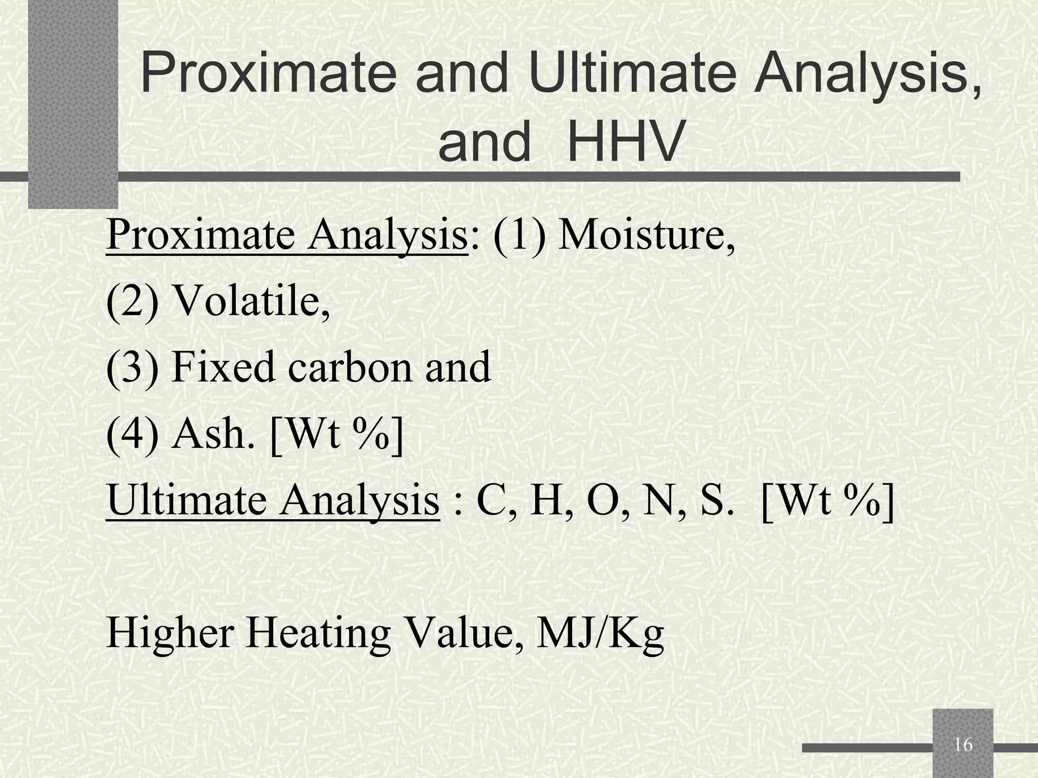 Proximate and Ultimate Analysis,
and HHV
Proximate Analysis: (1) Moisture,
(2) Volatile,
(3) Fixed carbon and
(4) Ash. [Wt %]
Ultimate Analysis : C, H, O, N, S. [Wt %]
Higher Heating Value, MJ/Kg
16

 