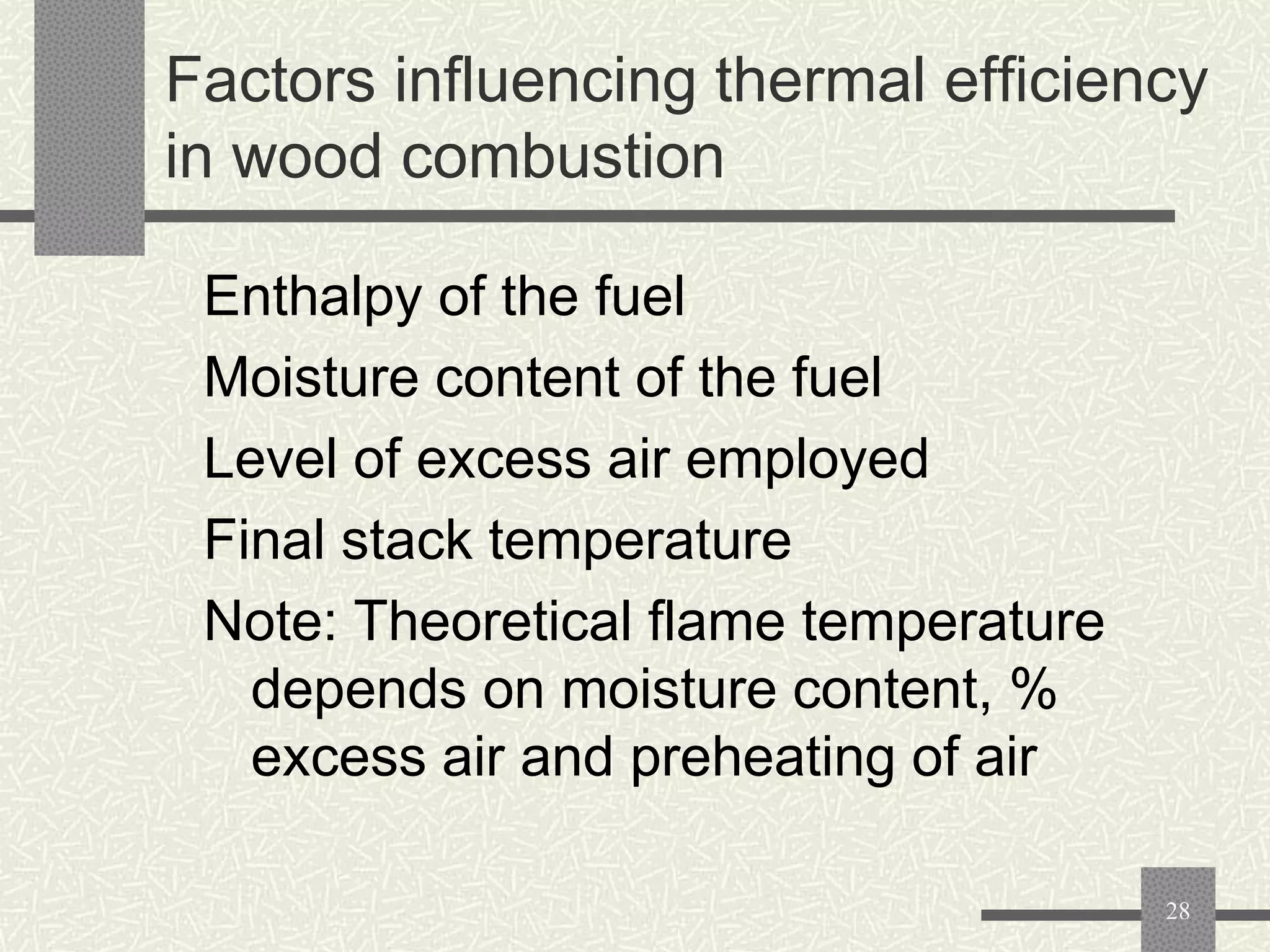 Factors influencing thermal efficiency
in wood combustion
Enthalpy of the fuel
Moisture content of the fuel
Level of excess air employed
Final stack temperature
Note: Theoretical flame temperature
depends on moisture content, %
excess air and preheating of air
28

 