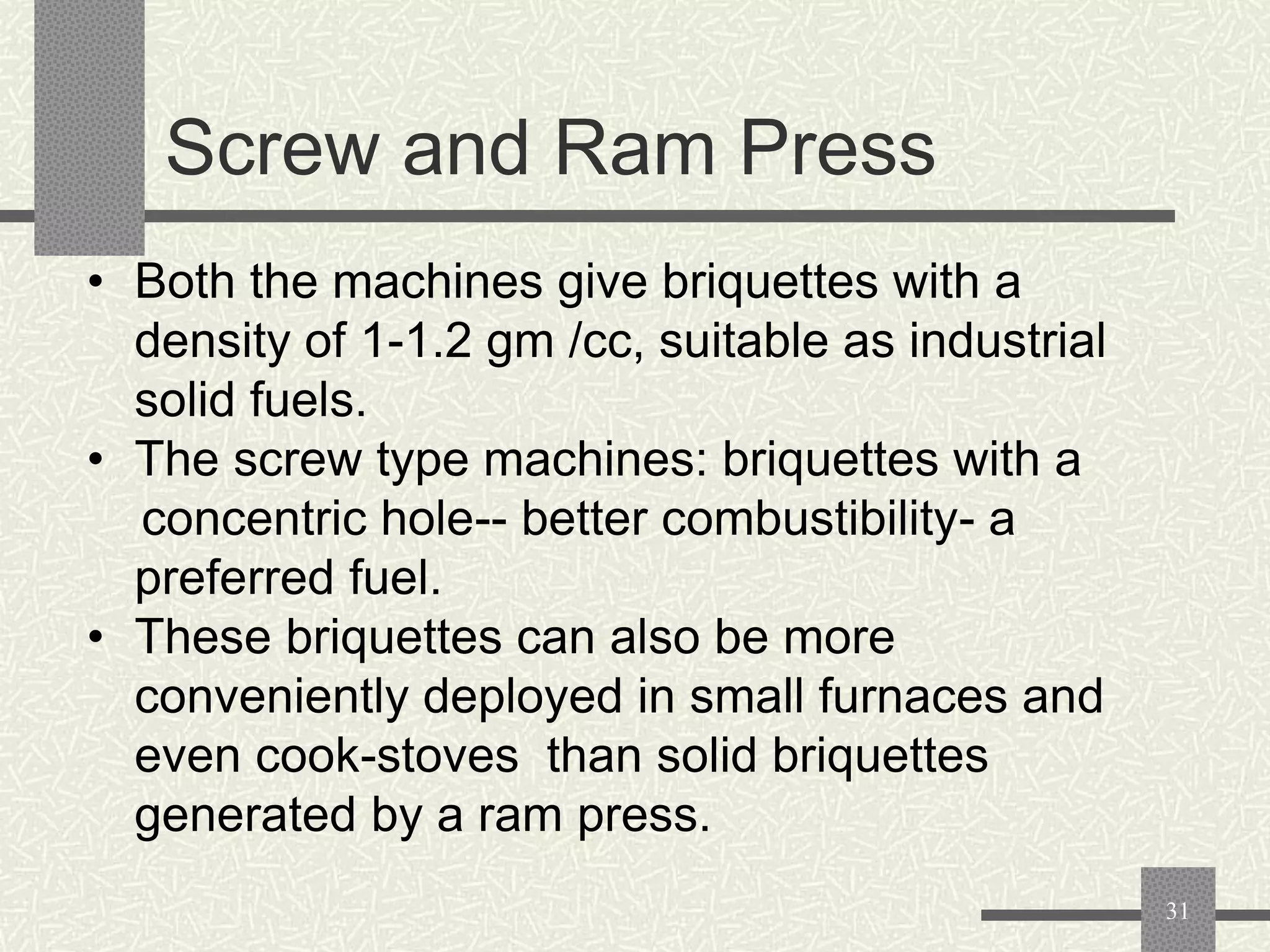 Screw and Ram Press
• Both the machines give briquettes with a
density of 1-1.2 gm /cc, suitable as industrial
solid fuels.
• The screw type machines: briquettes with a
concentric hole-- better combustibility- a
preferred fuel.
• These briquettes can also be more
conveniently deployed in small furnaces and
even cook-stoves than solid briquettes
generated by a ram press.
31

 