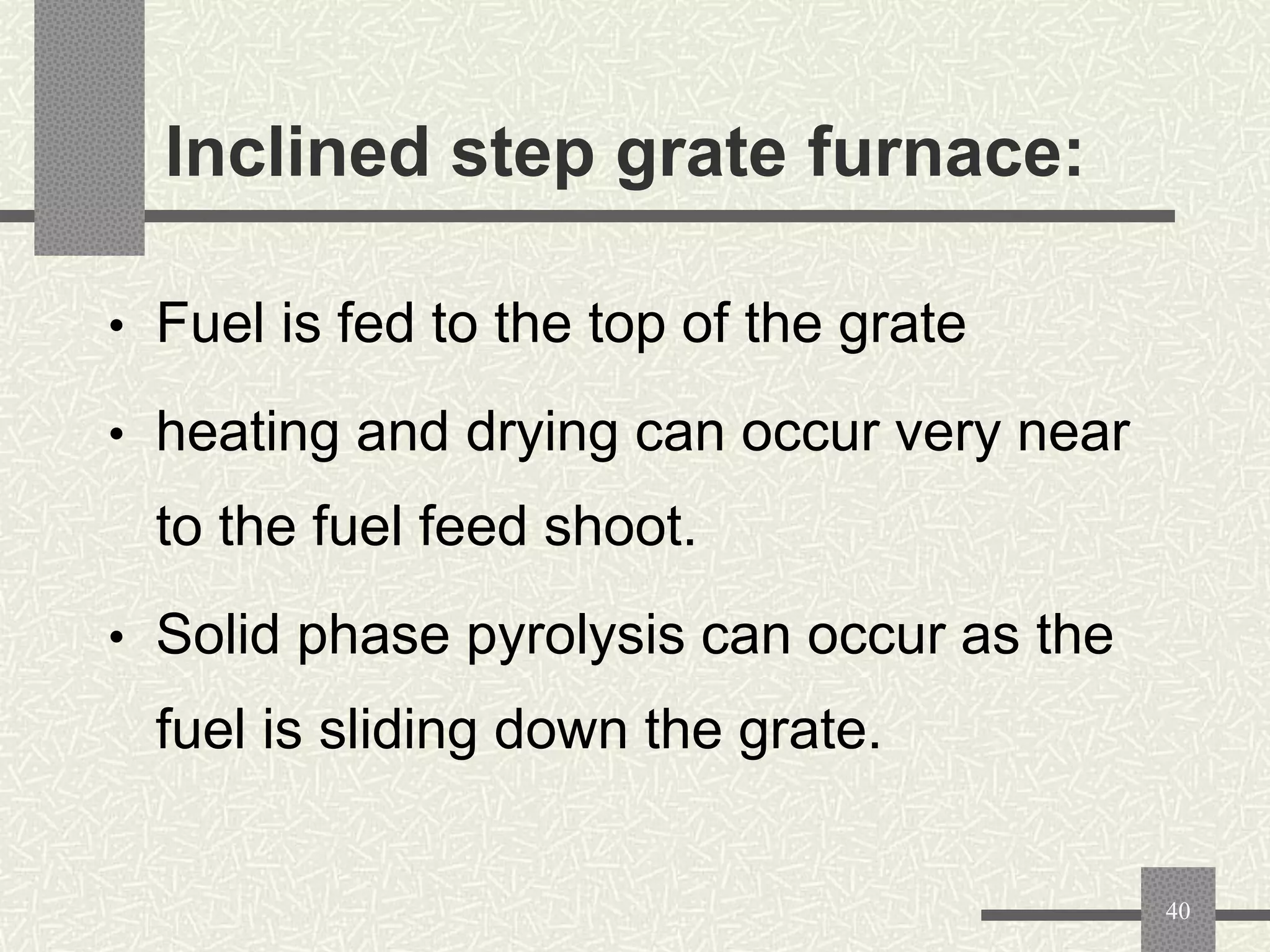 Inclined step grate furnace:
• Fuel is fed to the top of the grate
• heating and drying can occur very near

to the fuel feed shoot.
• Solid phase pyrolysis can occur as the

fuel is sliding down the grate.

40

 