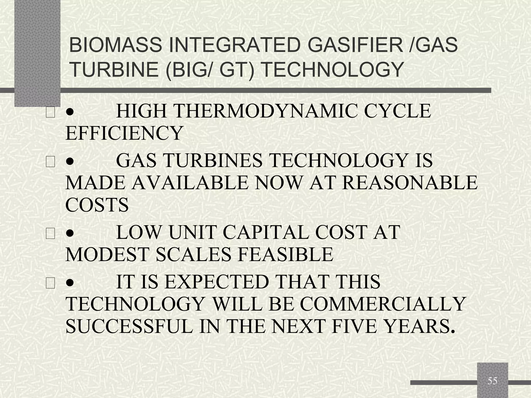 BIOMASS INTEGRATED GASIFIER /GAS
TURBINE (BIG/ GT) TECHNOLOGY
 

HIGH THERMODYNAMIC CYCLE
EFFICIENCY
 
GAS TURBINES TECHNOLOGY IS
MADE AVAILABLE NOW AT REASONABLE
COSTS
 
LOW UNIT CAPITAL COST AT
MODEST SCALES FEASIBLE
 
IT IS EXPECTED THAT THIS
TECHNOLOGY WILL BE COMMERCIALLY
SUCCESSFUL IN THE NEXT FIVE YEARS.
55

 