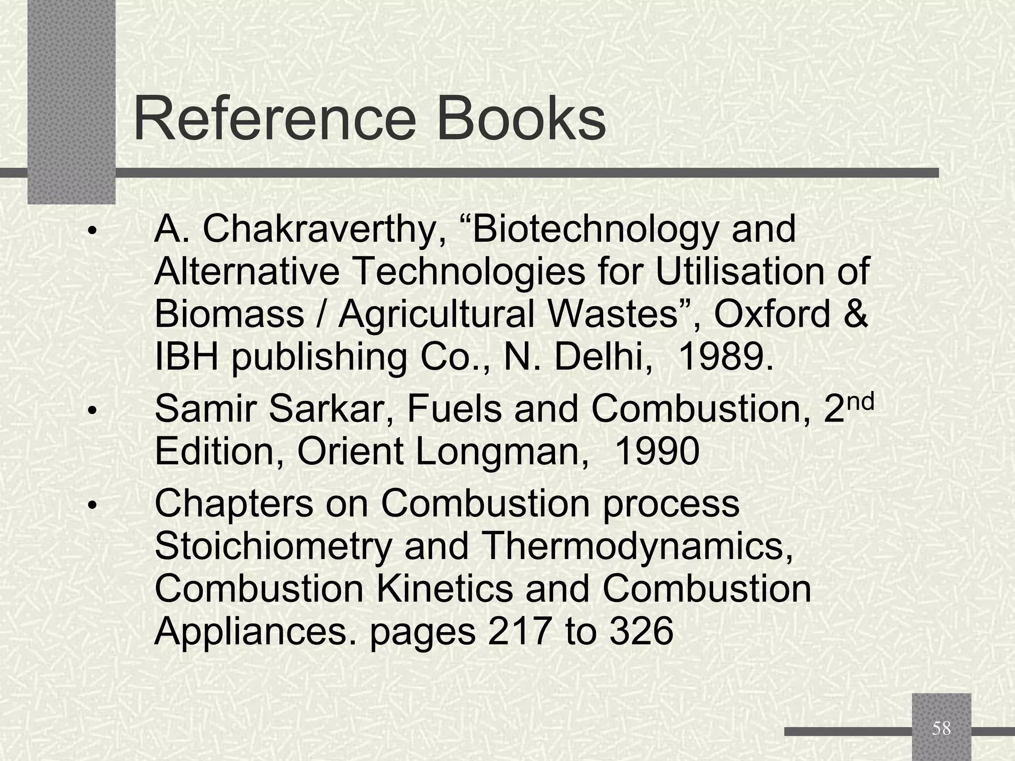 Reference Books
•

•

•

A. Chakraverthy, “Biotechnology and
Alternative Technologies for Utilisation of
Biomass / Agricultural Wastes”, Oxford &
IBH publishing Co., N. Delhi, 1989.
Samir Sarkar, Fuels and Combustion, 2nd
Edition, Orient Longman, 1990
Chapters on Combustion process
Stoichiometry and Thermodynamics,
Combustion Kinetics and Combustion
Appliances. pages 217 to 326
58

 