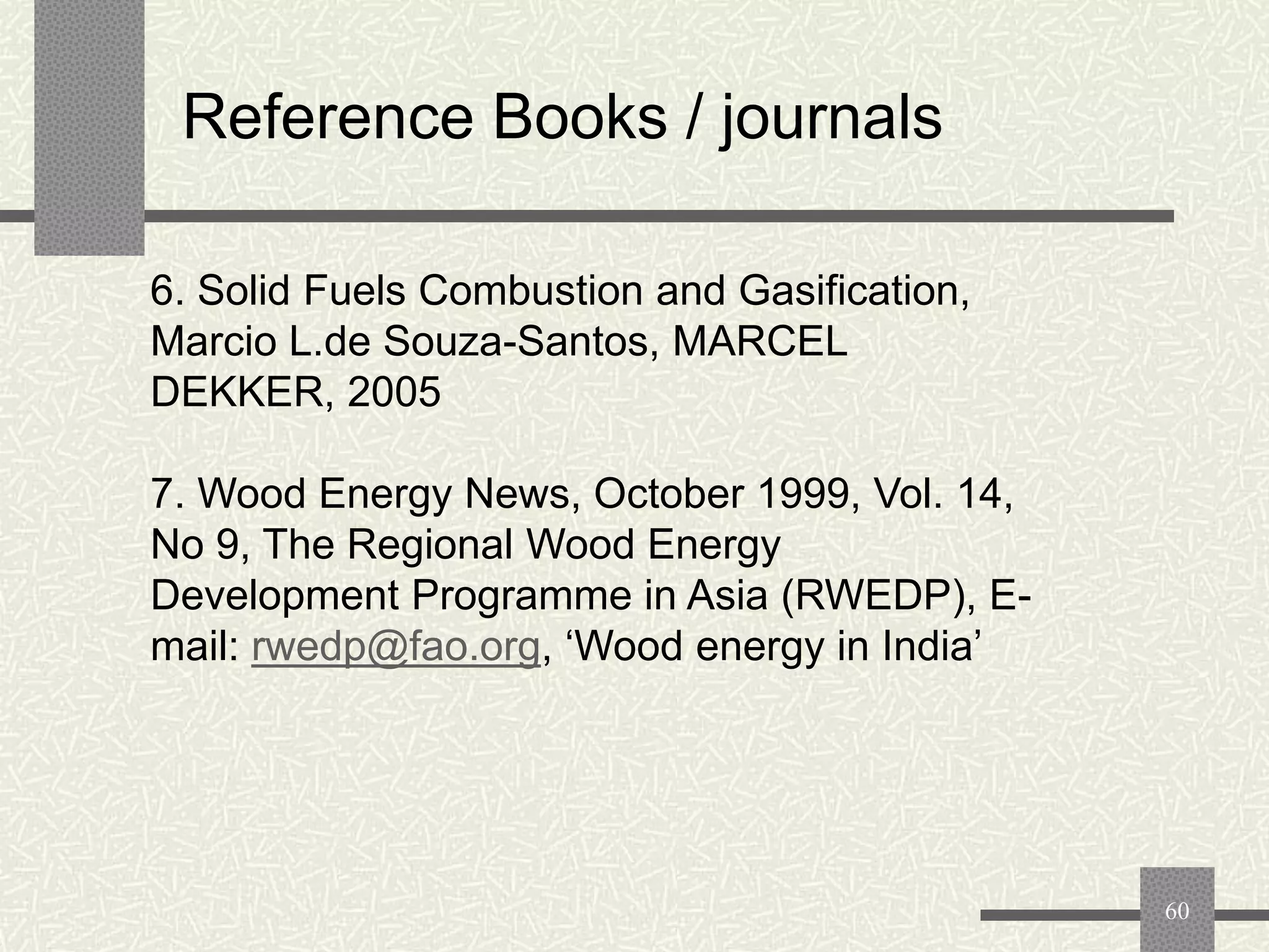 Reference Books / journals
6. Solid Fuels Combustion and Gasification,
Marcio L.de Souza-Santos, MARCEL
DEKKER, 2005
7. Wood Energy News, October 1999, Vol. 14,
No 9, The Regional Wood Energy
Development Programme in Asia (RWEDP), Email: rwedp@fao.org, „Wood energy in India‟

60

 