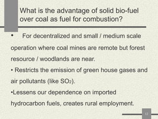 What is the advantage of solid bio-fuel
over coal as fuel for combustion?

•

For decentralized and small / medium scale

operation where coal mines are remote but forest

resource / woodlands are near.
• Restricts the emission of green house gases and
air pollutants (like SO2).
•Lessens our dependence on imported
hydrocarbon fuels, creates rural employment.
12

 