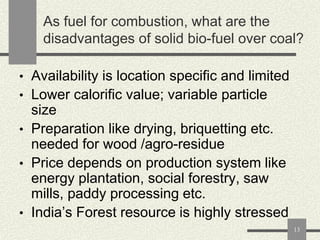 As fuel for combustion, what are the
disadvantages of solid bio-fuel over coal?
• Availability is location specific and limited
• Lower calorific value; variable particle

size
• Preparation like drying, briquetting etc.
needed for wood /agro-residue
• Price depends on production system like
energy plantation, social forestry, saw
mills, paddy processing etc.
• India‟s Forest resource is highly stressed
13

 