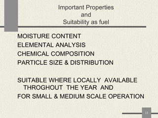 Important Properties
and
Suitability as fuel
MOISTURE CONTENT
ELEMENTAL ANALYSIS
CHEMICAL COMPOSITION
PARTICLE SIZE & DISTRIBUTION
SUITABLE WHERE LOCALLY AVAILABLE
THROGHOUT THE YEAR AND
FOR SMALL & MEDIUM SCALE OPERATION
15

 
