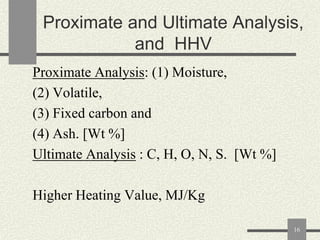 Proximate and Ultimate Analysis,
and HHV
Proximate Analysis: (1) Moisture,
(2) Volatile,
(3) Fixed carbon and
(4) Ash. [Wt %]
Ultimate Analysis : C, H, O, N, S. [Wt %]
Higher Heating Value, MJ/Kg
16

 
