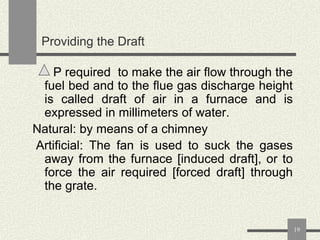 Providing the Draft
P required to make the air flow through the
fuel bed and to the flue gas discharge height
is called draft of air in a furnace and is
expressed in millimeters of water.
Natural: by means of a chimney
Artificial: The fan is used to suck the gases
away from the furnace [induced draft], or to
force the air required [forced draft] through
the grate.

19

 