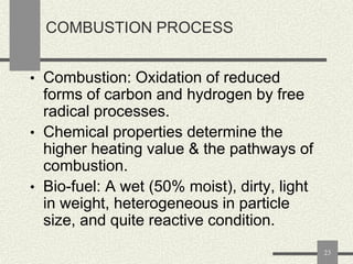 COMBUSTION PROCESS
• Combustion: Oxidation of reduced

forms of carbon and hydrogen by free
radical processes.
• Chemical properties determine the
higher heating value & the pathways of
combustion.
• Bio-fuel: A wet (50% moist), dirty, light
in weight, heterogeneous in particle
size, and quite reactive condition.
23

 