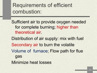 Requirements of efficient
combustion:
Sufficient air to provide oxygen needed
for complete burning; higher than
theoretical air.
Distribution of air supply: mix with fuel
Secondary air to burn the volatile
Volume of furnace; Flow path for flue
gas
Minimize heat losses
27

 