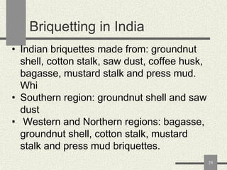 Briquetting in India
• Indian briquettes made from: groundnut
shell, cotton stalk, saw dust, coffee husk,
bagasse, mustard stalk and press mud.
Whi
• Southern region: groundnut shell and saw
dust
• Western and Northern regions: bagasse,
groundnut shell, cotton stalk, mustard
stalk and press mud briquettes.
29

 