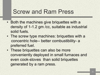 Screw and Ram Press
• Both the machines give briquettes with a
density of 1-1.2 gm /cc, suitable as industrial
solid fuels.
• The screw type machines: briquettes with a
concentric hole-- better combustibility- a
preferred fuel.
• These briquettes can also be more
conveniently deployed in small furnaces and
even cook-stoves than solid briquettes
generated by a ram press.
31

 
