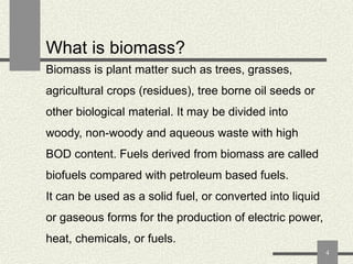 What is biomass?
Biomass is plant matter such as trees, grasses,
agricultural crops (residues), tree borne oil seeds or
other biological material. It may be divided into
woody, non-woody and aqueous waste with high
BOD content. Fuels derived from biomass are called

biofuels compared with petroleum based fuels.
It can be used as a solid fuel, or converted into liquid

or gaseous forms for the production of electric power,
heat, chemicals, or fuels.
4

 