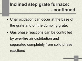 Inclined step grate furnace:
….continued
• Char oxidation can occur at the base of

the grate and on the dumping grate.
• Gas phase reactions can be controlled

by over-fire air distribution and
separated completely from solid phase

reactions
42

 
