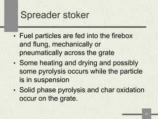 Spreader stoker
• Fuel particles are fed into the firebox

and flung, mechanically or
pneumatically across the grate
• Some heating and drying and possibly
some pyrolysis occurs while the particle
is in suspension
• Solid phase pyrolysis and char oxidation
occur on the grate.
43

 