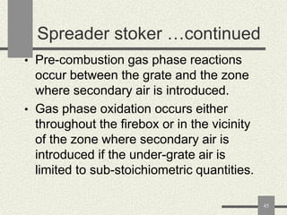 Spreader stoker …continued
• Pre-combustion gas phase reactions

occur between the grate and the zone
where secondary air is introduced.
• Gas phase oxidation occurs either
throughout the firebox or in the vicinity
of the zone where secondary air is
introduced if the under-grate air is
limited to sub-stoichiometric quantities.
45

 