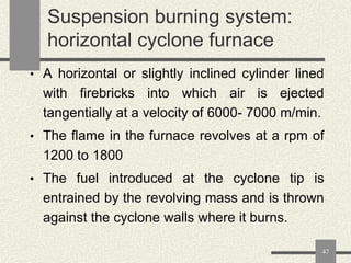 Suspension burning system:
horizontal cyclone furnace
• A horizontal or slightly inclined cylinder lined

with firebricks into which air is ejected
tangentially at a velocity of 6000- 7000 m/min.
• The flame in the furnace revolves at a rpm of

1200 to 1800
• The fuel introduced at the cyclone tip is

entrained by the revolving mass and is thrown
against the cyclone walls where it burns.
47

 